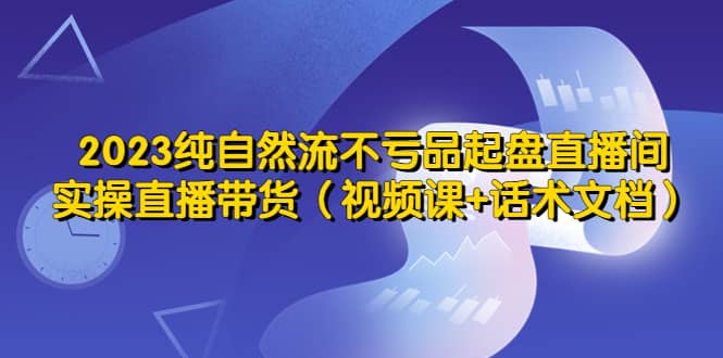 2023纯自然流不亏品起盘直播间，实操直播带货（视频课 话术文档）-让一部分人先富起来默财创业网