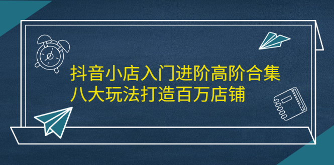抖音小店入门进阶高阶合集，八大玩法打造百万店铺-让一部分人先富起来默财创业网